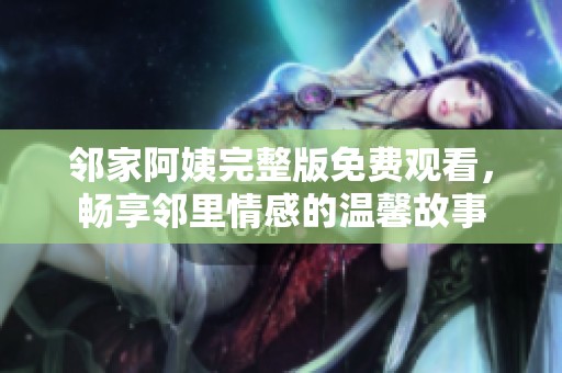邻家阿姨完整版免费观看，畅享邻里情感的温馨故事