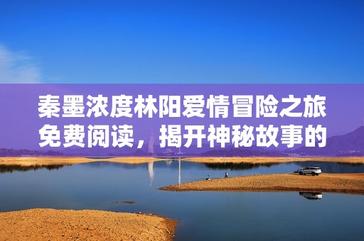 秦墨浓度林阳爱情冒险之旅免费阅读，揭开神秘故事的面纱