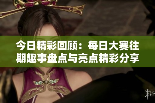 今日精彩回顾：每日大赛往期趣事盘点与亮点精彩分享