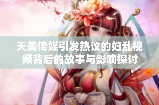 天美传媒引发热议的妇乱视频背后的故事与影响探讨