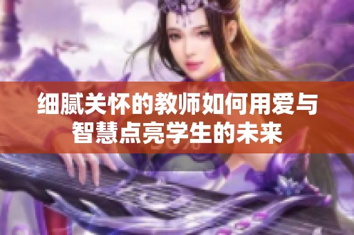 细腻关怀的教师如何用爱与智慧点亮学生的未来