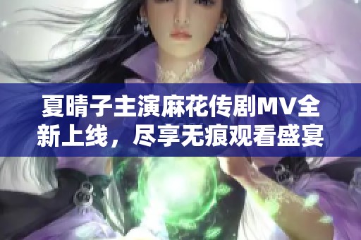夏晴子主演麻花传剧MV全新上线，尽享无痕观看盛宴的绝佳机会