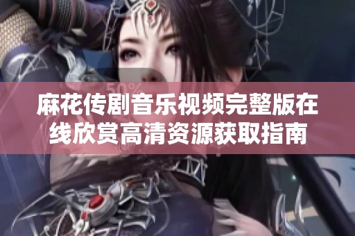 麻花传剧音乐视频完整版在线欣赏高清资源获取指南
