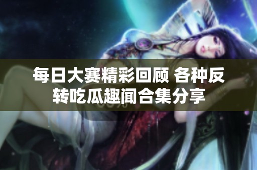 每日大赛精彩回顾 各种反转吃瓜趣闻合集分享