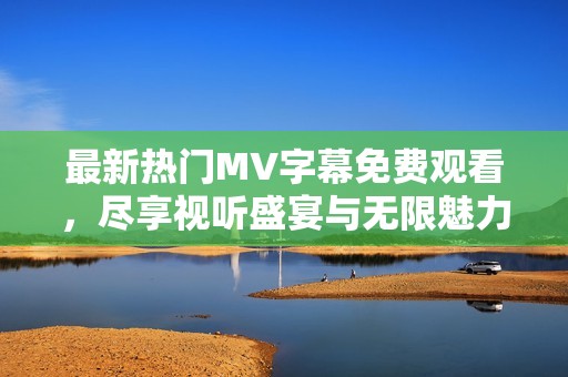 最新热门MV字幕免费观看，尽享视听盛宴与无限魅力
