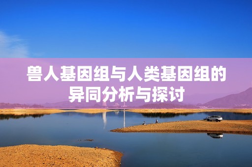 兽人基因组与人类基因组的异同分析与探讨