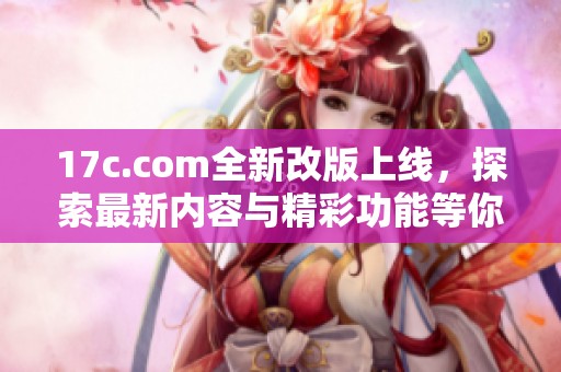 17c.com全新改版上线，探索最新内容与精彩功能等你体验