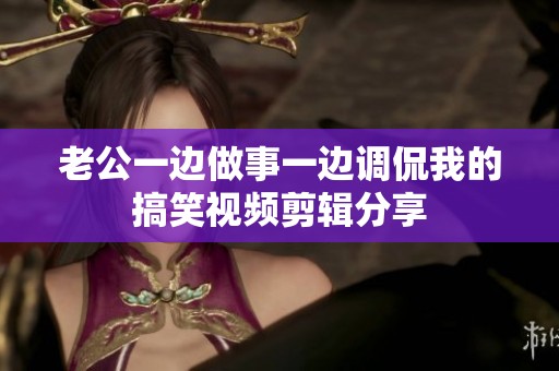 老公一边做事一边调侃我的搞笑视频剪辑分享
